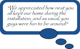 "We appreciated how neat you all kept our home during the installation, and as usual, you guys were fun to be around!"